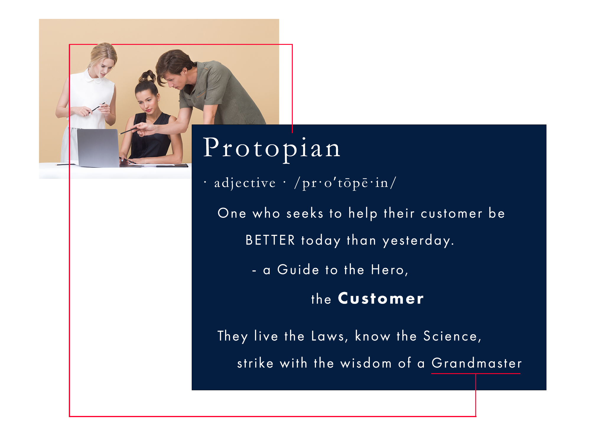 Definition - Protopian: (noun/adj.) A guide to the hero, the customer. One who first seeks to help their customer be better today than yesterday. They are living the Laws, knowing the Science, and striking with the Wisdom of a Protopian grandmaster. Protopian Principles are the natural evolution of kaizen with the Science of influence to ethically Win All Sales Without Fighting at higher margins – Business Protopia, where 100% of your capacity is with only the best customers. The image depicts a team of three people working together behind a white desk with a single silver laptop open. The blonde woman in a sleeveless conservative white blouse with a small collar buttoned. She is holding a pen in both hands overlooking the laptop. The middle woman in a conservative sleeveless black open v-neck top looks at the screen, and the middle-aged man leaning in wearing a short sleeve army green cotton shirt points at the screen with a black pen. The team reflects the Protopian ethos of putting the customer first, living the laws, and striking with the Wisdom of a grandmaster to be better today than yesterday. The thin red line in the image is a branding element that symbolizes the concept of leading as it travels vertically up from the title ‘Protopian’ around the three people leading to the keyword Grandmaster, completing the visual journey.